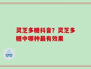 灵芝多糖抖音？灵芝多糖中哪种最有效果