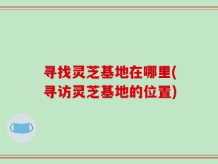 寻找灵芝基地在哪里(寻访灵芝基地的位置)