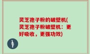 灵芝孢子粉的破壁机(灵芝孢子粉破壁机：更好吸收，更强功效)