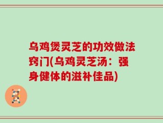 乌鸡煲灵芝的功效做法窍门(乌鸡灵芝汤：强身健体的滋补佳品)