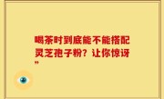 喝茶时到底能不能搭配灵芝孢子粉？让你惊讶”