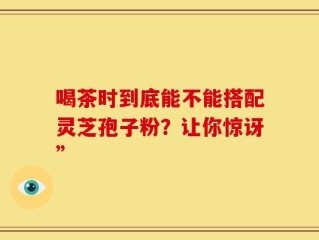 喝茶时到底能不能搭配灵芝孢子粉？让你惊讶”