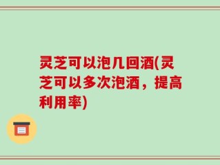 灵芝可以泡几回酒(灵芝可以多次泡酒，提高利用率)