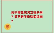 南宁哪里买灵芝孢子粉？灵芝孢子粉购买指南？