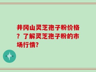 井冈山灵芝孢子粉价格？了解灵芝孢子粉的市场行情？