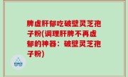 脾虚肝郁吃破壁灵芝孢子粉(调理肝脾不再虚郁的神器：破壁灵芝孢子粉)