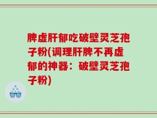 脾虚肝郁吃破壁灵芝孢子粉(调理肝脾不再虚郁的神器：破壁灵芝孢子粉)