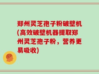 郑州灵芝孢子粉破壁机(高效破壁机器提取郑州灵芝孢子粉，营养更易吸收)