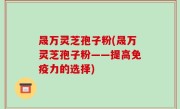 晟万灵芝孢子粉(晟万灵芝孢子粉——提高免疫力的选择)