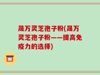 晟万灵芝孢子粉(晟万灵芝孢子粉——提高免疫力的选择)