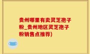 贵州哪里有卖灵芝孢子粉_贵州地区灵芝孢子粉销售点推荐)