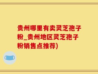 贵州哪里有卖灵芝孢子粉_贵州地区灵芝孢子粉销售点推荐)