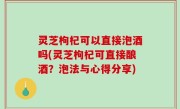 灵芝枸杞可以直接泡酒吗(灵芝枸杞可直接酿酒？泡法与心得分享)