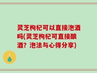 灵芝枸杞可以直接泡酒吗(灵芝枸杞可直接酿酒？泡法与心得分享)