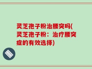 灵芝孢子粉治腰突吗(灵芝孢子粉：治疗腰突症的有效选择)