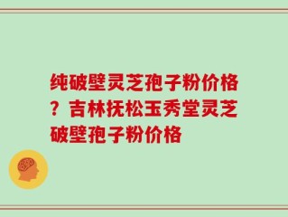 纯破壁灵芝孢子粉价格？吉林抚松玉秀堂灵芝破壁孢子粉价格