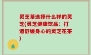 灵芝茶选择什么样的灵芝(灵芝健康饮品：打造舒缓身心的灵芝花茶)