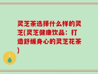 灵芝茶选择什么样的灵芝(灵芝健康饮品：打造舒缓身心的灵芝花茶)