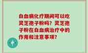 白血病化疗期间可以吃灵芝孢子粉吗？灵芝孢子粉在白血病治疗中的作用和注意事项？