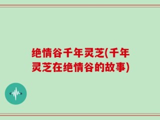 绝情谷千年灵芝(千年灵芝在绝情谷的故事)