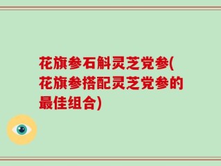 花旗参石斛灵芝党参(花旗参搭配灵芝党参的最佳组合)