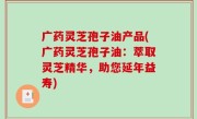 广药灵芝孢子油产品(广药灵芝孢子油：萃取灵芝精华，助您延年益寿)