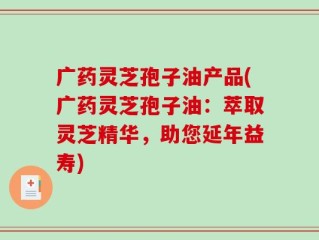 广药灵芝孢子油产品(广药灵芝孢子油：萃取灵芝精华，助您延年益寿)
