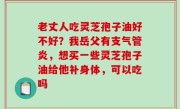 老丈人吃灵芝孢子油好不好？我岳父有支气管炎，想买一些灵芝孢子油给他补身体，可以吃吗