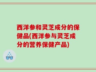 西洋参和灵芝成分的保健品(西洋参与灵芝成分的营养保健产品)