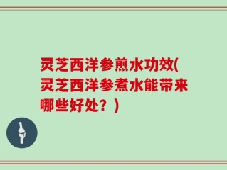 灵芝西洋参煎水功效(灵芝西洋参煮水能带来哪些好处？)