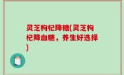 灵芝枸杞降糖(灵芝枸杞降血糖，养生好选择)