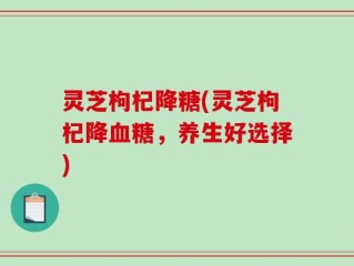 灵芝枸杞降糖(灵芝枸杞降血糖，养生好选择)