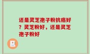还是灵芝孢子粉抗癌好？灵芝粉好，还是灵芝孢子粉好