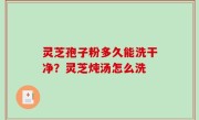 灵芝孢子粉多久能洗干净？灵芝炖汤怎么洗
