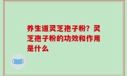 养生道灵芝孢子粉？灵芝孢子粉的功效和作用是什么