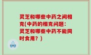 灵芝和哪些中药之间相克(中药的相克问题：灵芝和哪些中药不能同时食用？)