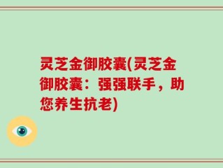 灵芝金御胶囊(灵芝金御胶囊：强强联手，助您养生抗老)