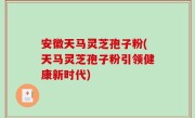 安徽天马灵芝孢子粉(天马灵芝孢子粉引领健康新时代)
