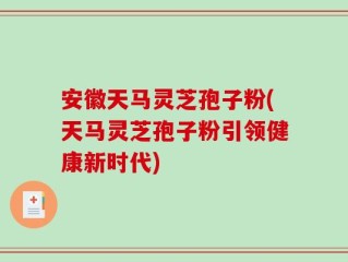 安徽天马灵芝孢子粉(天马灵芝孢子粉引领健康新时代)