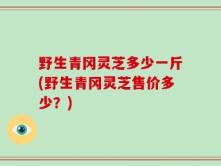 野生青冈灵芝多少一斤(野生青冈灵芝售价多少？)