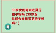 35岁女的可以吃灵芝孢子粉吗 (35岁女性适合食用灵芝孢子粉吗？)