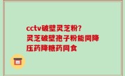 cctv破壁灵芝粉？灵芝破壁孢子粉能同降压药降糖药同食
