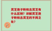 灵芝孢子粉和古灵芝有什么区别？详解灵芝孢子粉和古灵芝的不同之处？