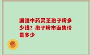 国强中药灵芝孢子粉多少钱？孢子粉市面售价是多少