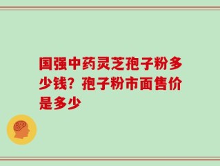 国强中药灵芝孢子粉多少钱？孢子粉市面售价是多少
