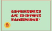 吃孢子粉还需要喝灵芝水吗？探讨孢子粉和灵芝水的搭配使用效果？