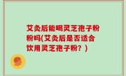 艾灸后能喝灵芝孢子粉粉吗(艾灸后是否适合饮用灵芝孢子粉？)