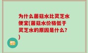 为什么菌菇水比灵芝水便宜(菌菇水价格低于灵芝水的原因是什么？)