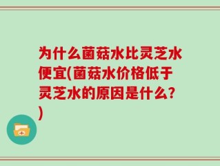 为什么菌菇水比灵芝水便宜(菌菇水价格低于灵芝水的原因是什么？)