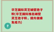 华芝国际灵芝破壁孢子粉(华芝国际推出破壁灵芝孢子粉，提升健康免疫力)